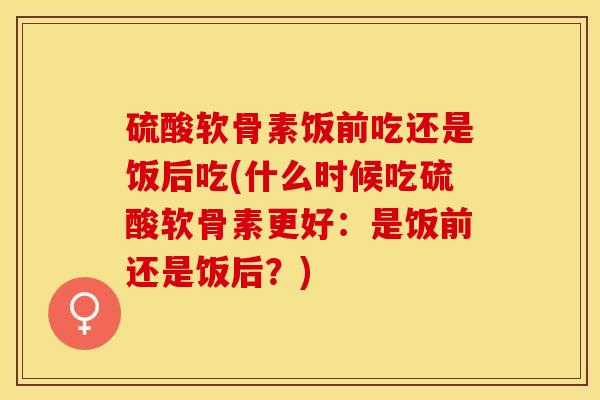 硫酸软骨素饭前吃还是饭后吃(什么时候吃硫酸软骨素更好：是饭前还是饭后？)