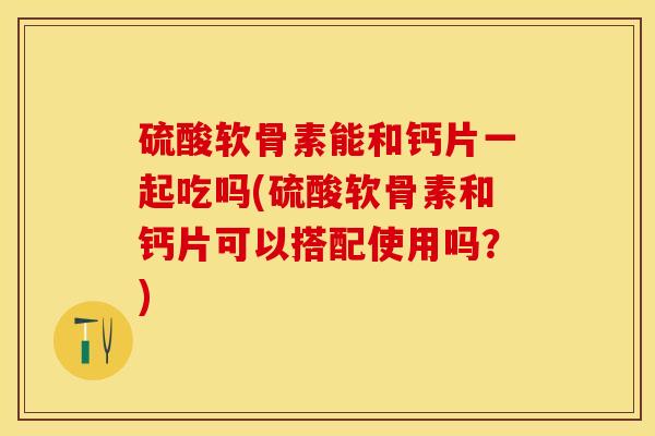 硫酸软骨素能和钙片一起吃吗(硫酸软骨素和钙片可以搭配使用吗？)-第1张图片-关节保镖
