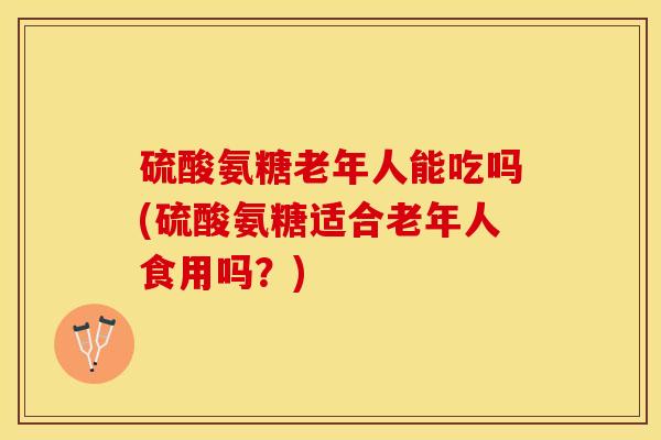 硫酸氨糖老年人能吃吗(硫酸氨糖适合老年人食用吗？)