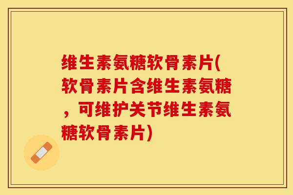 维生素氨糖软骨素片(软骨素片含维生素氨糖，可维护关节维生素氨糖软骨素片)