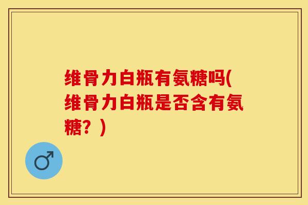 维骨力白瓶有氨糖吗(维骨力白瓶是否含有氨糖？)