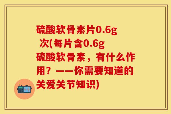 硫酸软骨素片0.6g 次(每片含0.6g硫酸软骨素，有什么作用？——你需要知道的关爱关节知识)