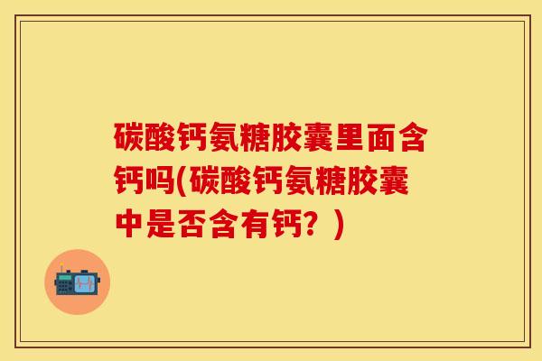 碳酸钙氨糖胶囊里面含钙吗(碳酸钙氨糖胶囊中是否含有钙？)