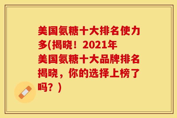 美国氨糖十大排名使力多(揭晓！2021年美国氨糖十大品牌排名揭晓，你的选择上榜了吗？)
