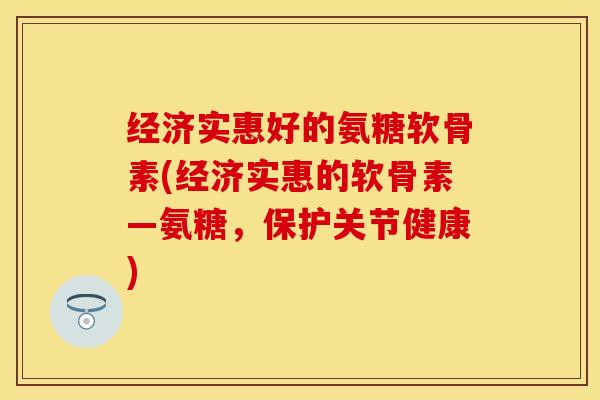 经济实惠好的氨糖软骨素(经济实惠的软骨素—氨糖，保护关节健康)