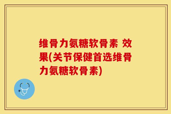 维骨力氨糖软骨素 效果(关节保健首选维骨力氨糖软骨素)
