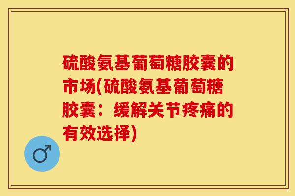 硫酸氨基葡萄糖胶囊的市场(硫酸氨基葡萄糖胶囊：缓解关节疼痛的有效选择)