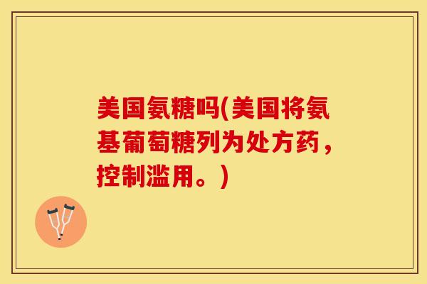 美国氨糖吗(美国将氨基葡萄糖列为处方药，控制滥用。)