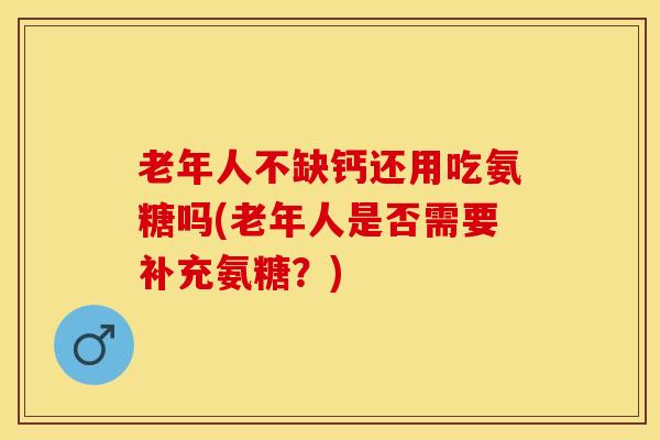 老年人不缺钙还用吃氨糖吗(老年人是否需要补充氨糖？)