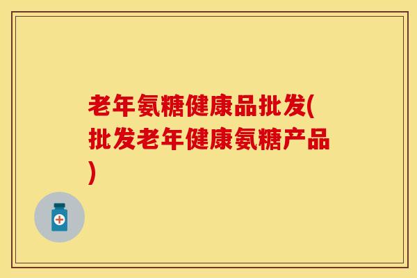老年氨糖健康品批发(批发老年健康氨糖产品)