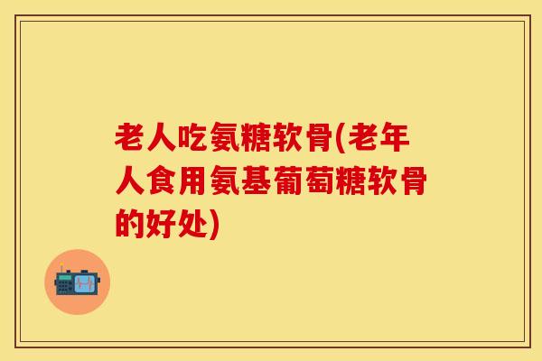 老人吃氨糖软骨(老年人食用氨基葡萄糖软骨的好处)