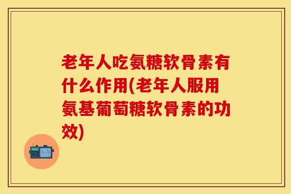 老年人吃氨糖软骨素有什么作用(老年人服用氨基葡萄糖软骨素的功效)