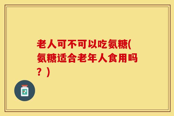 老人可不可以吃氨糖(氨糖适合老年人食用吗？)
