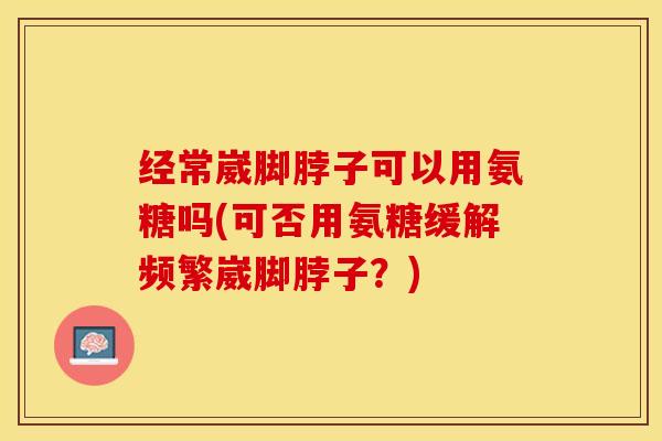 经常崴脚脖子可以用氨糖吗(可否用氨糖缓解频繁崴脚脖子？)