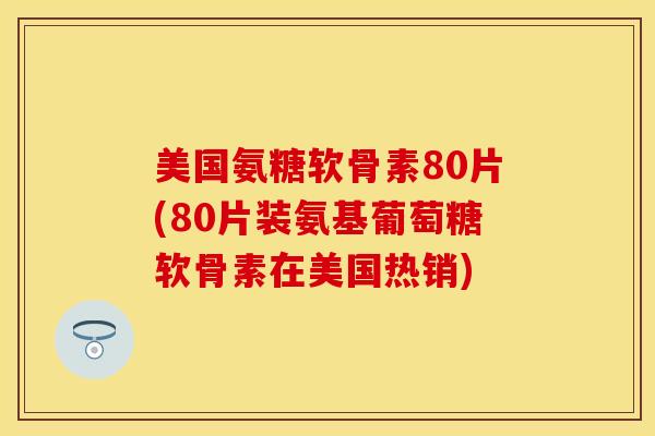 美国氨糖软骨素80片(80片装氨基葡萄糖软骨素在美国热销)