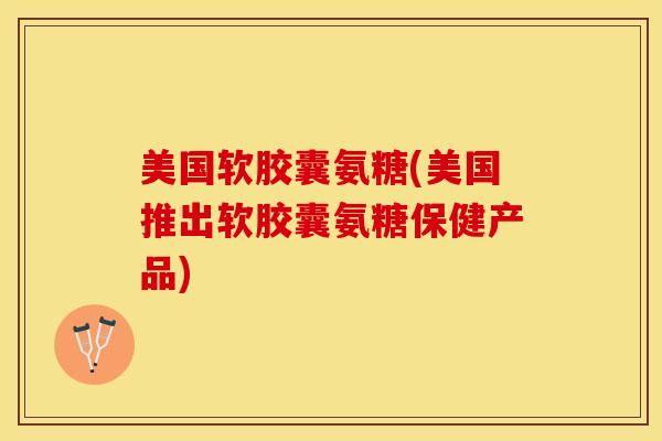 美国软胶囊氨糖(美国推出软胶囊氨糖保健产品)