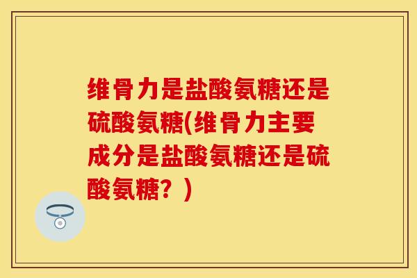 维骨力是盐酸氨糖还是硫酸氨糖(维骨力主要成分是盐酸氨糖还是硫酸氨糖？)