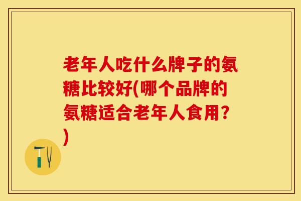老年人吃什么牌子的氨糖比较好(哪个品牌的氨糖适合老年人食用？)
