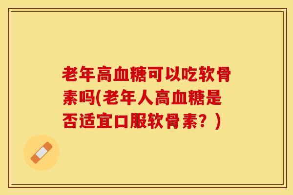 老年高血糖可以吃软骨素吗(老年人高血糖是否适宜口服软骨素？)