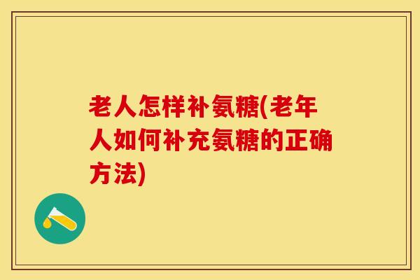 老人怎样补氨糖(老年人如何补充氨糖的正确方法)