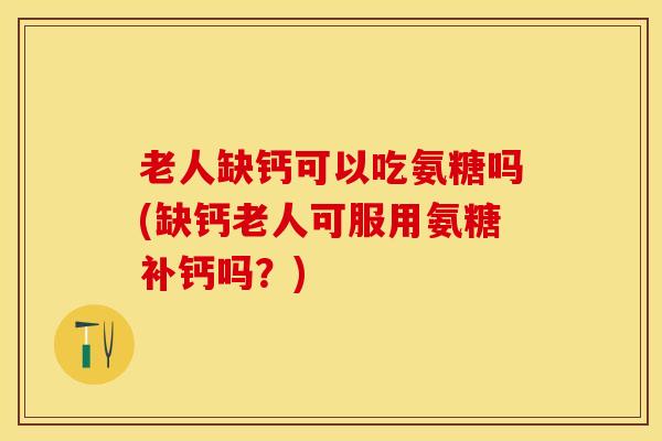 老人缺钙可以吃氨糖吗(缺钙老人可服用氨糖补钙吗？)