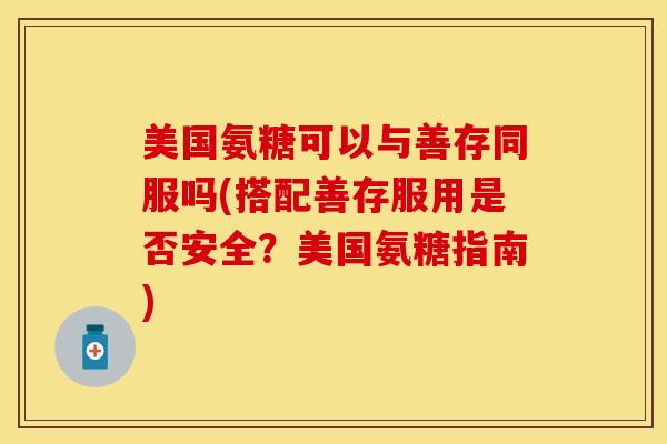 美国氨糖可以与善存同服吗(搭配善存服用是否安全？美国氨糖指南)