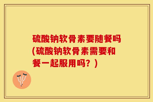 硫酸钠软骨素要随餐吗(硫酸钠软骨素需要和餐一起服用吗？)