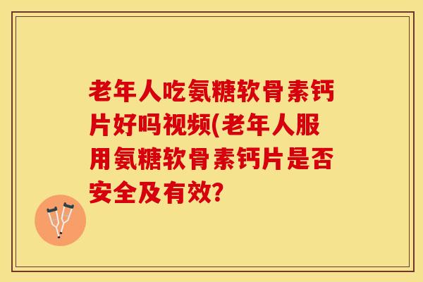 老年人吃氨糖软骨素钙片好吗视频(老年人服用氨糖软骨素钙片是否安全及有效？