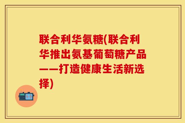 联合利华氨糖(联合利华推出氨基葡萄糖产品——打造健康生活新选择)