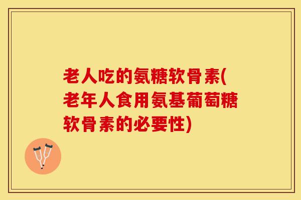 老人吃的氨糖软骨素(老年人食用氨基葡萄糖软骨素的必要性)