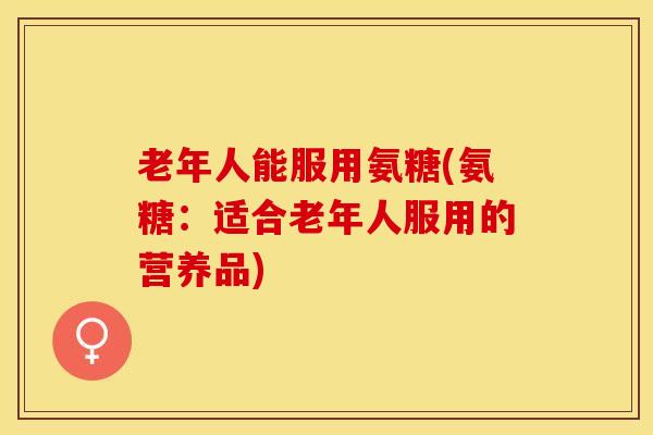 老年人能服用氨糖(氨糖：适合老年人服用的营养品)