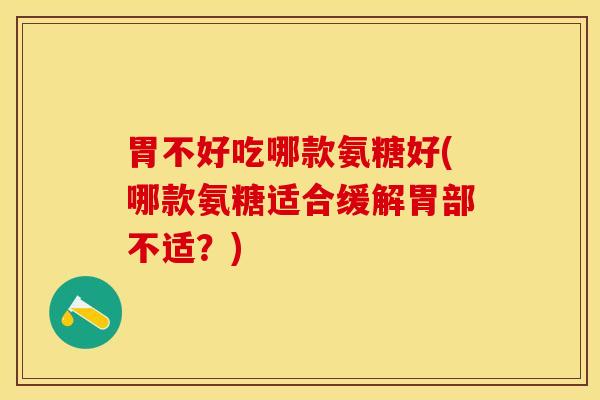 胃不好吃哪款氨糖好(哪款氨糖适合缓解胃部不适？)