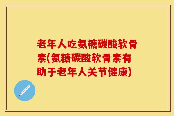 老年人吃氨糖碳酸软骨素(氨糖碳酸软骨素有助于老年人关节健康)