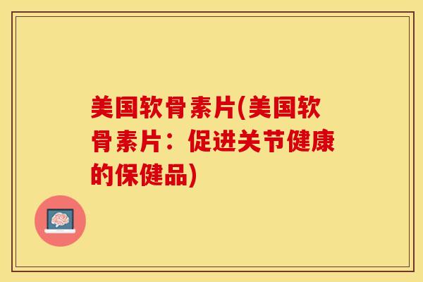 美国软骨素片(美国软骨素片：促进关节健康的保健品)