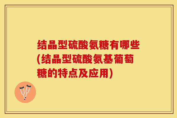 结晶型硫酸氨糖有哪些(结晶型硫酸氨基葡萄糖的特点及应用)