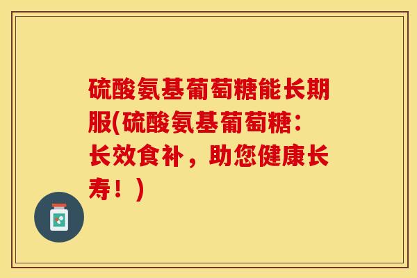 硫酸氨基葡萄糖能长期服(硫酸氨基葡萄糖：长效食补，助您健康长寿！)