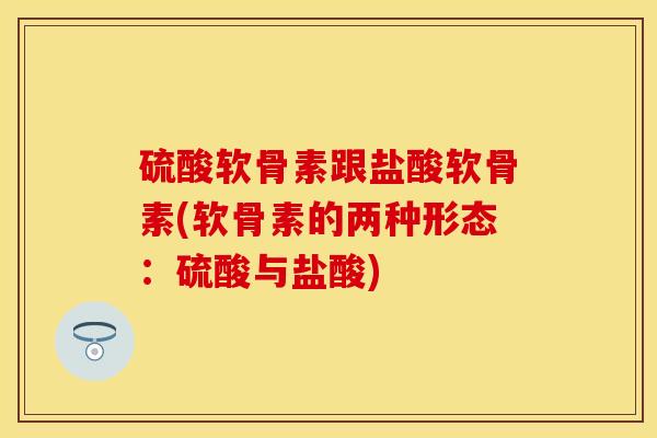 硫酸软骨素跟盐酸软骨素(软骨素的两种形态：硫酸与盐酸)