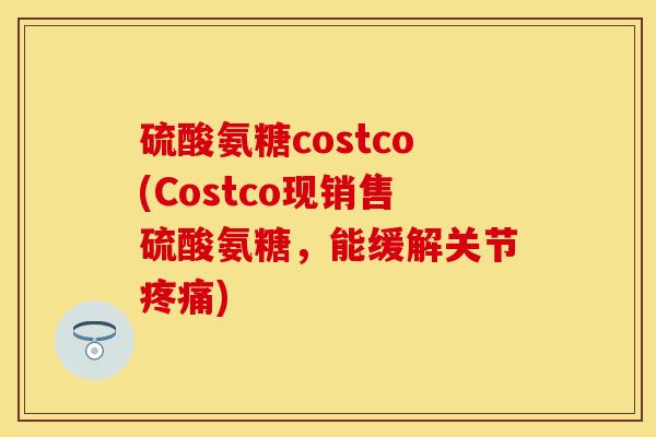 硫酸氨糖costco(Costco现销售硫酸氨糖，能缓解关节疼痛)-第1张图片-关节保镖