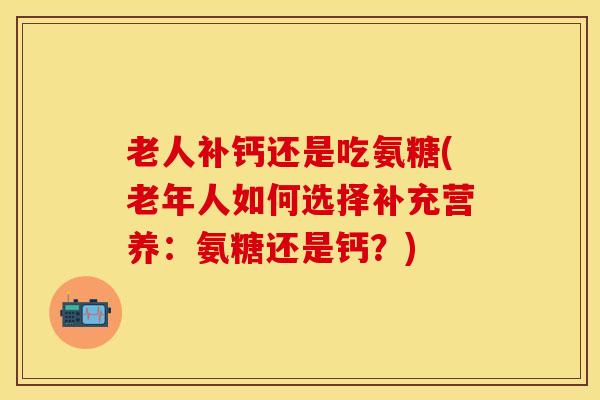 老人补钙还是吃氨糖(老年人如何选择补充营养：氨糖还是钙？)