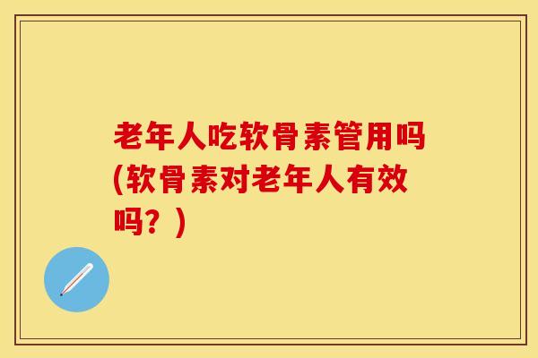 老年人吃软骨素管用吗(软骨素对老年人有效吗？)