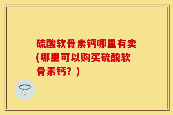 硫酸软骨素钙哪里有卖(哪里可以购买硫酸软骨素钙？)