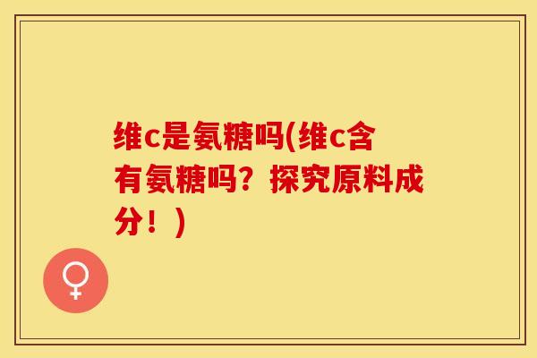 维c是氨糖吗(维c含有氨糖吗？探究原料成分！)