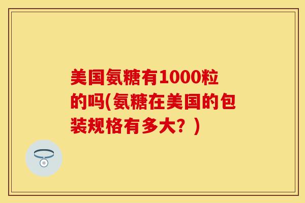 美国氨糖有1000粒的吗(氨糖在美国的包装规格有多大？)