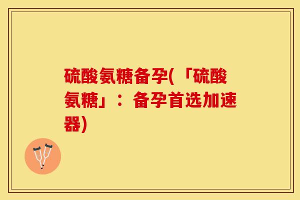 硫酸氨糖备孕(「硫酸氨糖」：备孕首选加速器)