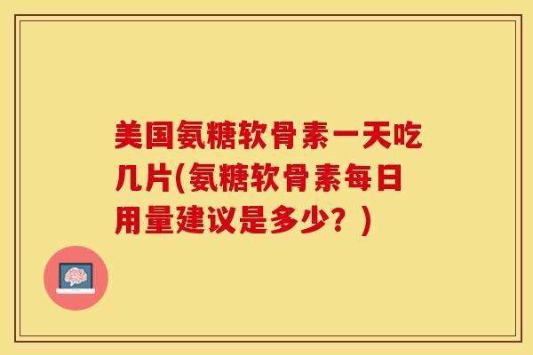 美国氨糖软骨素一天吃几片(氨糖软骨素每日用量建议是多少？)