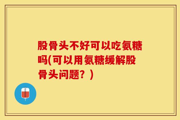 股骨头不好可以吃氨糖吗(可以用氨糖缓解股骨头问题？)