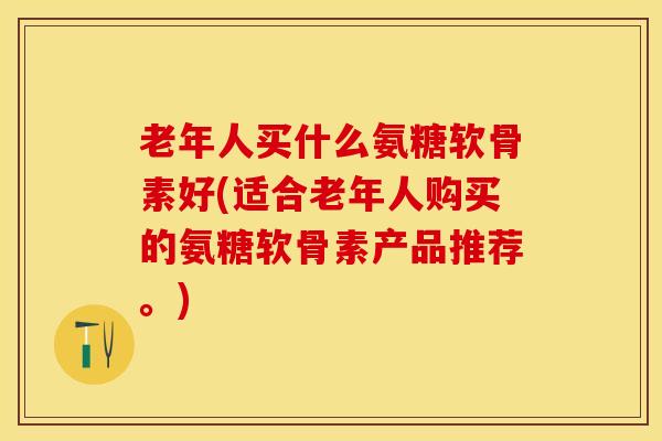 老年人买什么氨糖软骨素好(适合老年人购买的氨糖软骨素产品推荐。)