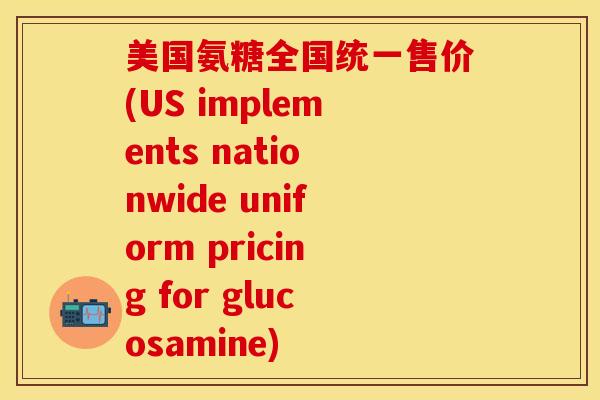 美国氨糖全国统一售价(US implements nationwide uniform pricing for glucosamine)