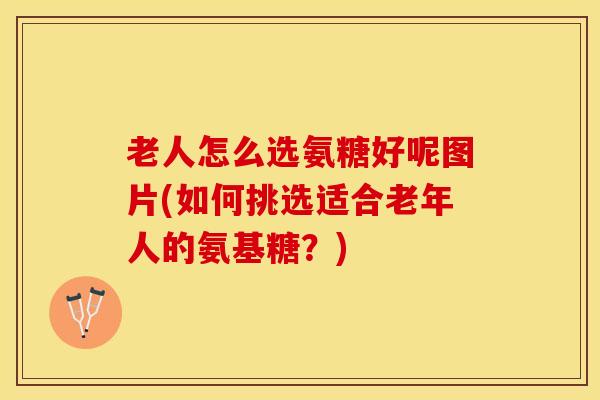 老人怎么选氨糖好呢图片(如何挑选适合老年人的氨基糖？)