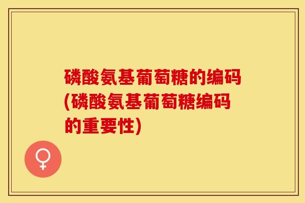 磷酸氨基葡萄糖的编码(磷酸氨基葡萄糖编码的重要性)